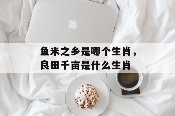 鱼米之乡是哪个生肖，良田千亩是什么生肖-第1张图片-