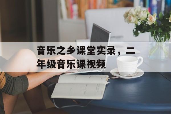 音乐之乡课堂实录，二年级音乐课视频-第1张图片-