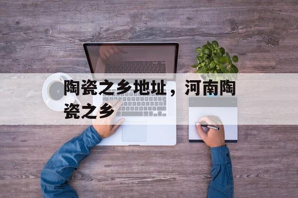 陶瓷之乡地址，河南陶瓷之乡-第1张图片-