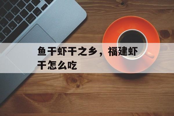 鱼干虾干之乡，福建虾干怎么吃-第1张图片-