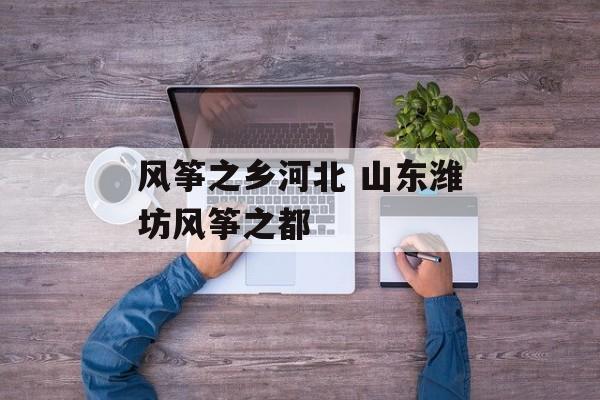 风筝之乡河北 山东潍坊风筝之都-第1张图片-
