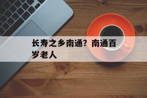 长寿之乡南通？南通百岁老人-第1张图片-