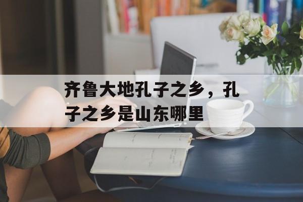 齐鲁大地孔子之乡，孔子之乡是山东哪里-第1张图片-