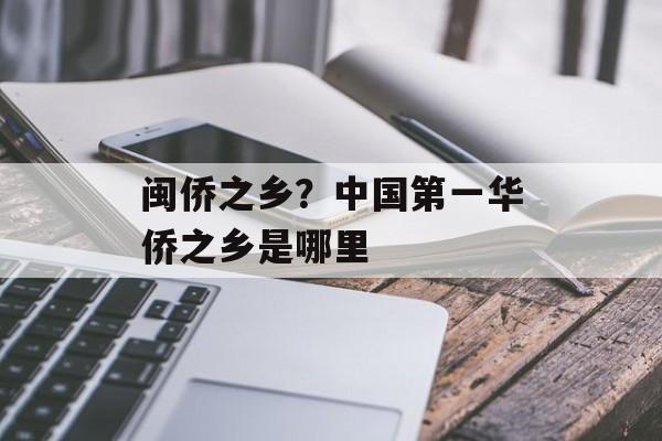 闽侨之乡？中国第一华侨之乡是哪里-第1张图片-