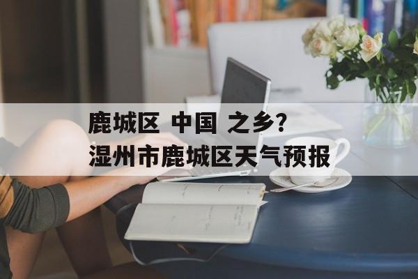 鹿城区 中国 之乡？湿州市鹿城区天气预报-第1张图片-