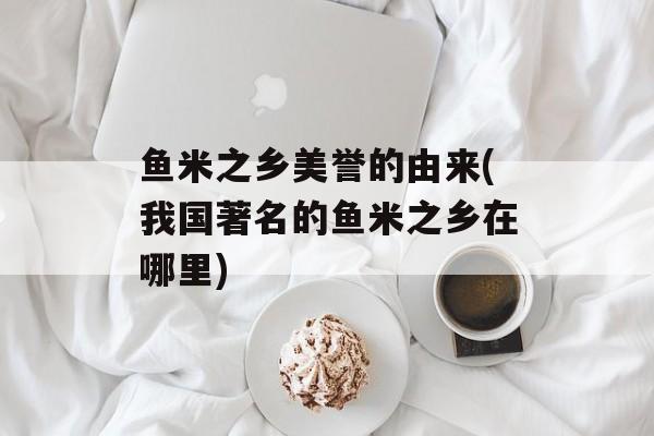 鱼米之乡美誉的由来(我国著名的鱼米之乡在哪里)-第1张图片-