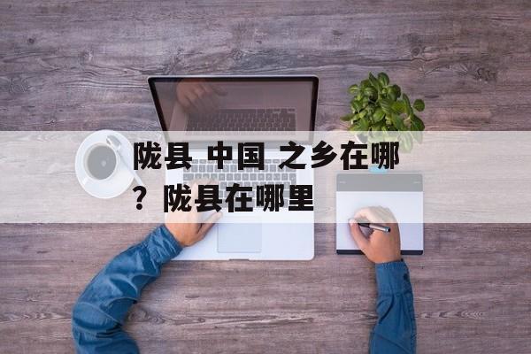 陇县 中国 之乡在哪？陇县在哪里-第1张图片-