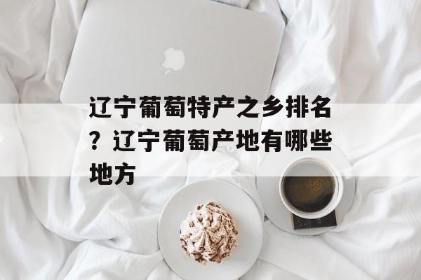 辽宁葡萄特产之乡排名？辽宁葡萄产地有哪些地方-第1张图片-