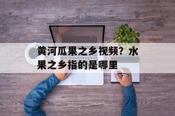 黄河瓜果之乡视频？水果之乡指的是哪里-第1张图片-