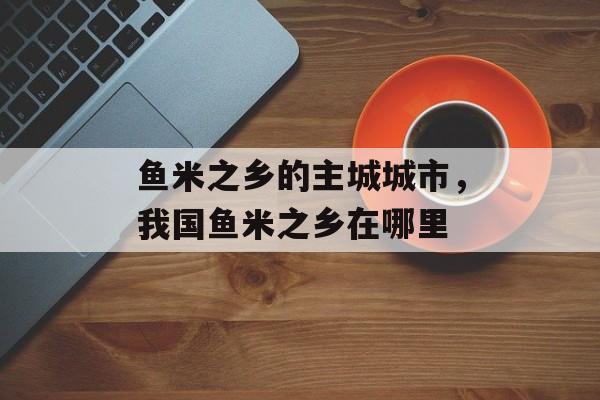 鱼米之乡的主城城市，我国鱼米之乡在哪里-第1张图片-