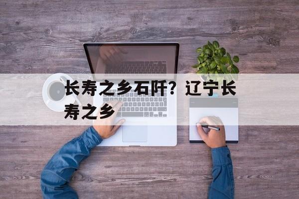 长寿之乡石阡？辽宁长寿之乡-第1张图片-