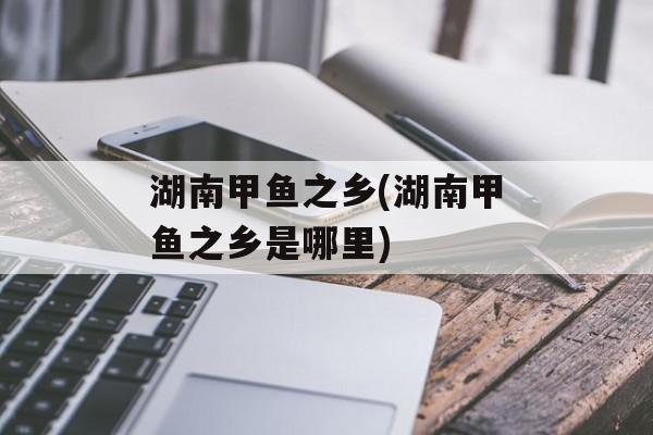 湖南甲鱼之乡(湖南甲鱼之乡是哪里)-第1张图片-