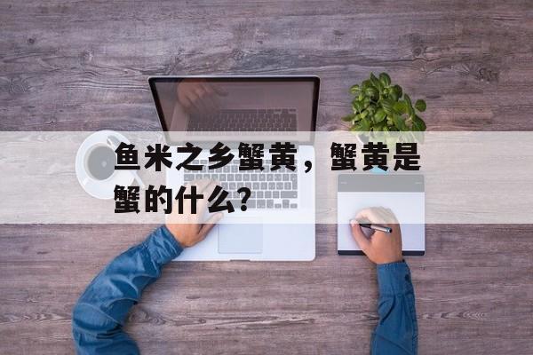 鱼米之乡蟹黄，蟹黄是蟹的什么？-第1张图片-