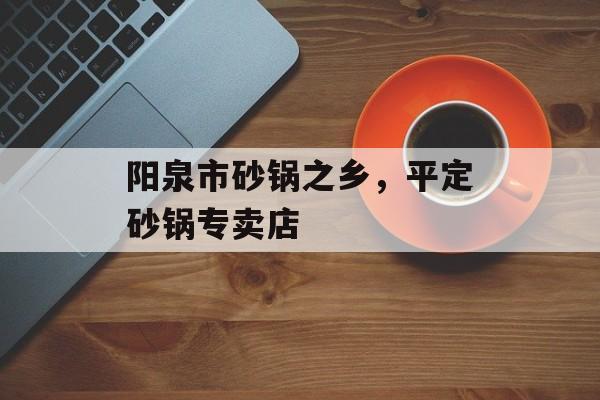 阳泉市砂锅之乡，平定砂锅专卖店-第1张图片-