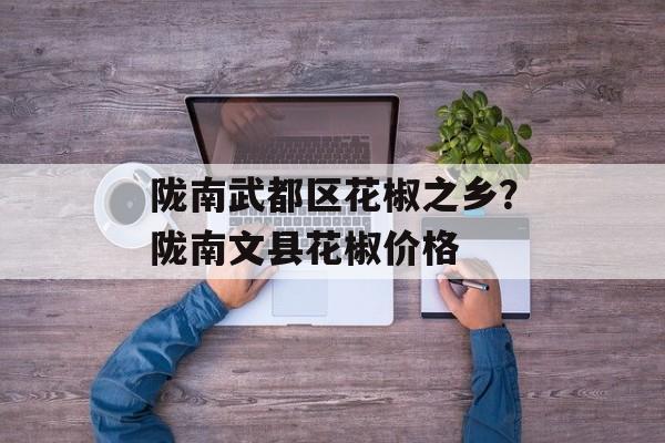 陇南武都区花椒之乡？陇南文县花椒价格-第1张图片-
