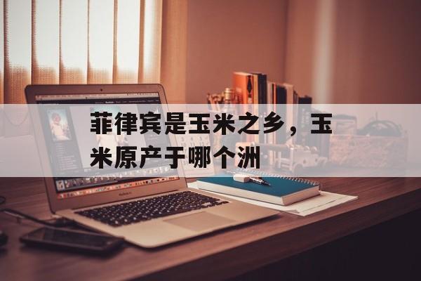 菲律宾是玉米之乡，玉米原产于哪个洲-第1张图片-