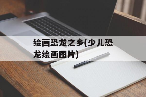 绘画恐龙之乡(少儿恐龙绘画图片)-第1张图片-