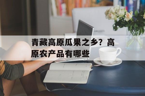 青藏高原瓜果之乡？高原农产品有哪些-第1张图片-