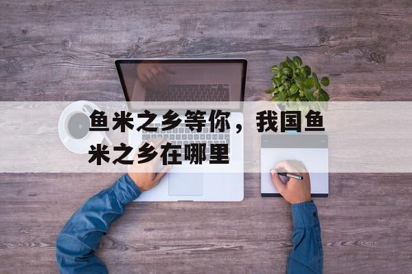 鱼米之乡等你，我国鱼米之乡在哪里-第1张图片-