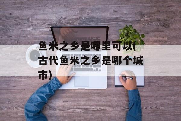 鱼米之乡是哪里可以(古代鱼米之乡是哪个城市)-第1张图片-