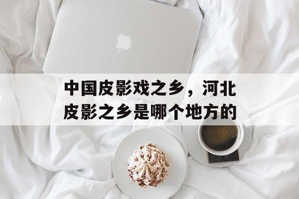 中国皮影戏之乡，河北皮影之乡是哪个地方的-第1张图片-