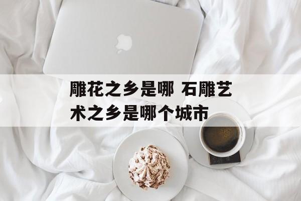 雕花之乡是哪 石雕艺术之乡是哪个城市-第1张图片-