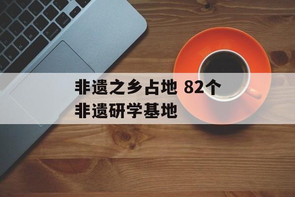 非遗之乡占地 82个非遗研学基地-第1张图片-