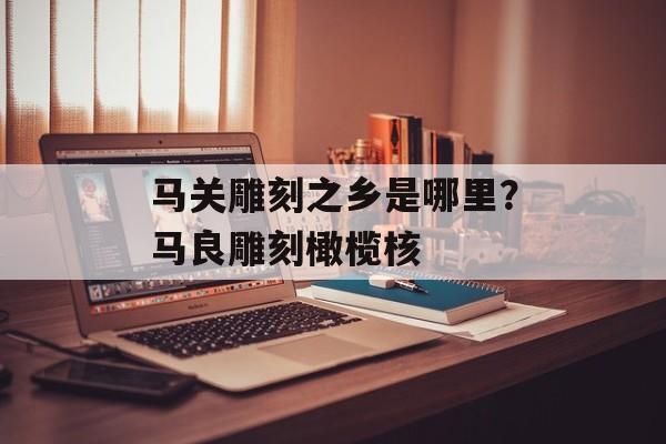 马关雕刻之乡是哪里？马良雕刻橄榄核-第1张图片-