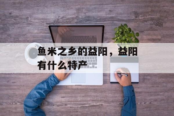 鱼米之乡的益阳，益阳有什么特产-第1张图片-