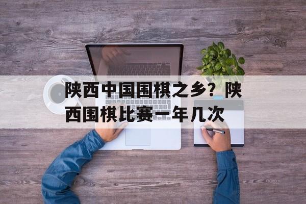 陕西中国围棋之乡？陕西围棋比赛一年几次-第1张图片-