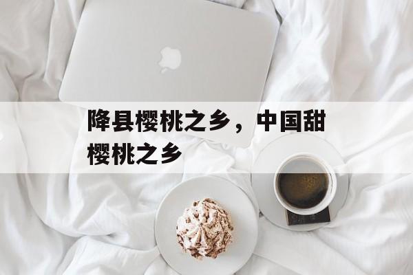 降县樱桃之乡，中国甜樱桃之乡-第1张图片-