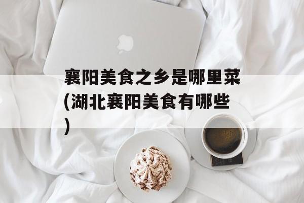 襄阳美食之乡是哪里菜(湖北襄阳美食有哪些)-第1张图片-
