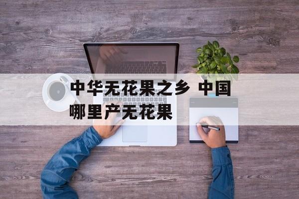 中华无花果之乡 中国哪里产无花果-第1张图片-