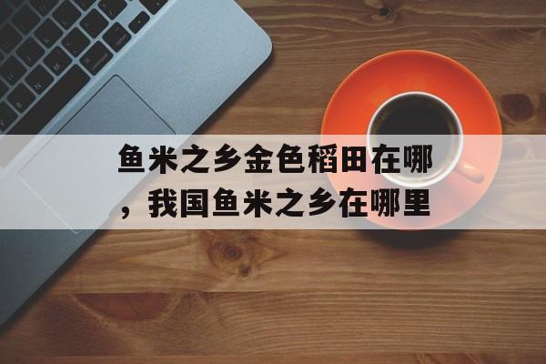鱼米之乡金色稻田在哪，我国鱼米之乡在哪里-第1张图片-