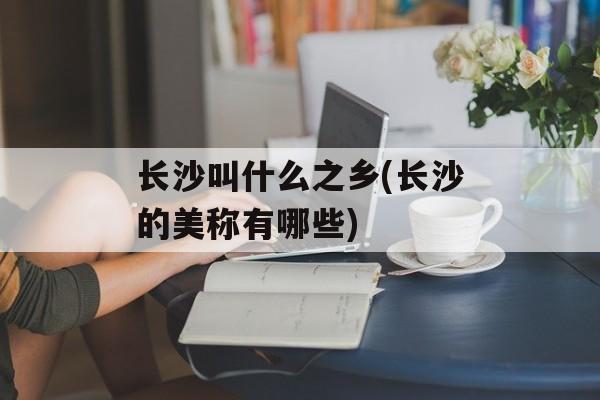 长沙叫什么之乡(长沙的美称有哪些)-第1张图片-
