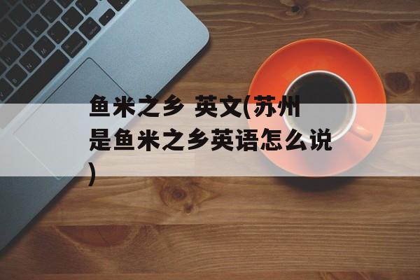 鱼米之乡 英文(苏州是鱼米之乡英语怎么说)-第1张图片-