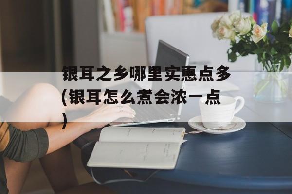 银耳之乡哪里实惠点多(银耳怎么煮会浓一点)-第1张图片-