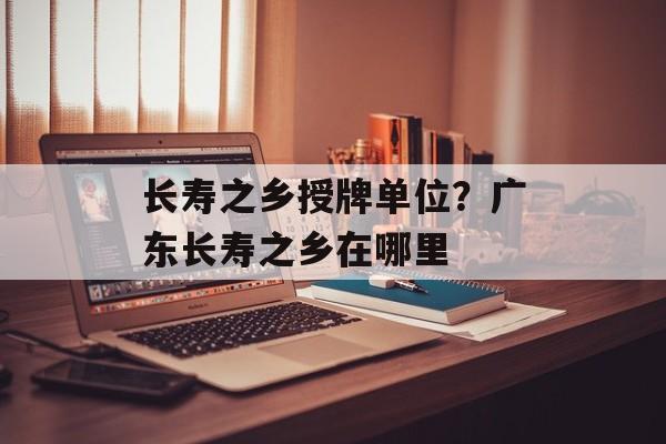 长寿之乡授牌单位？广东长寿之乡在哪里-第1张图片-