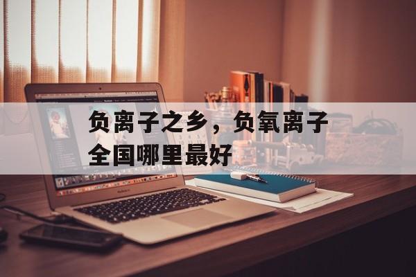 负离子之乡，负氧离子全国哪里最好-第1张图片-