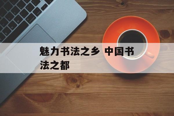 魅力书法之乡 中国书法之都-第1张图片-