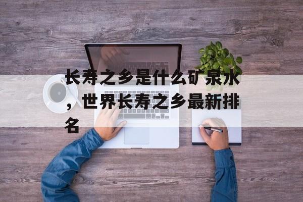 长寿之乡是什么矿泉水，世界长寿之乡最新排名-第1张图片-
