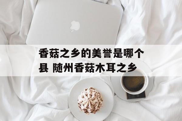 香菇之乡的美誉是哪个县 随州香菇木耳之乡-第1张图片-
