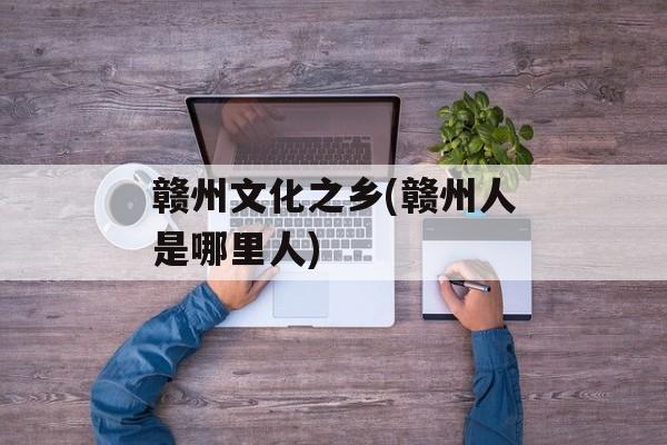 赣州文化之乡(赣州人是哪里人)-第1张图片-