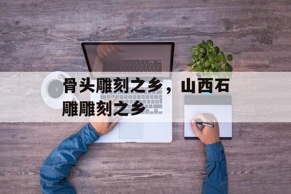 骨头雕刻之乡，山西石雕雕刻之乡-第1张图片-