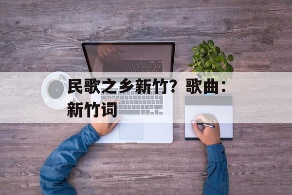 民歌之乡新竹？歌曲：新竹词-第1张图片-
