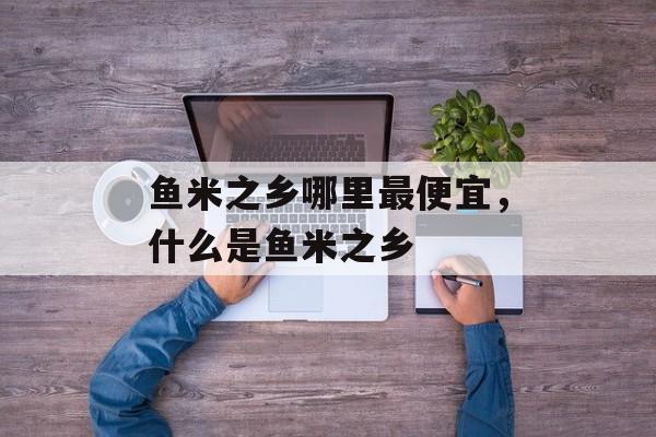 鱼米之乡哪里最便宜，什么是鱼米之乡-第1张图片-