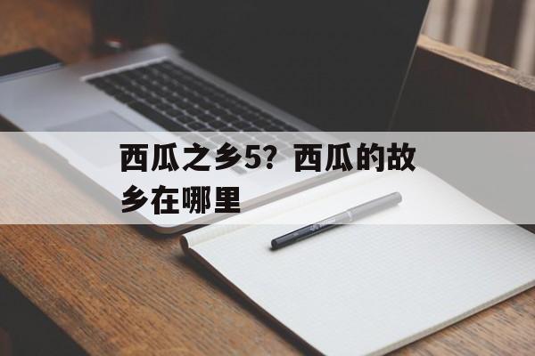 西瓜之乡5？西瓜的故乡在哪里-第1张图片-