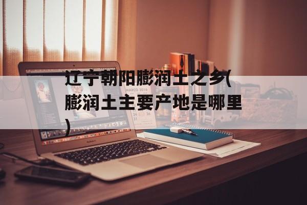 辽宁朝阳膨润土之乡(膨润土主要产地是哪里)-第1张图片-