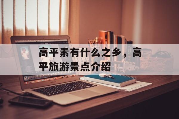 高平素有什么之乡，高平旅游景点介绍-第1张图片-