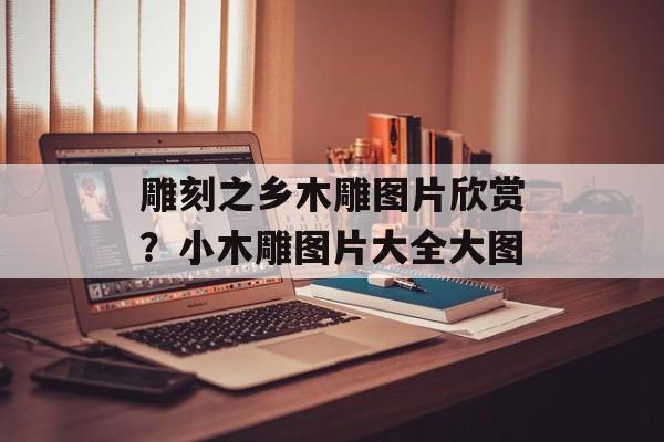 雕刻之乡木雕图片欣赏？小木雕图片大全大图-第1张图片-
